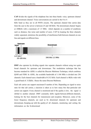 Industrial Training at B.S.N.L.                                  Training Report’12




 CAP divides the signals of the telephone line into three bands: voice, upstream channel
 and downstream channel. Voice conversations are carried in the 0 to 4
 KHz band as they are in all POTS circuits. The upstream channel that carries data
 from the user to the server is between 25 and 160 KHz. The downstream channel begins
 at 240KHz with a maximum of 1.5 MHz which depends on a number of conditions
 such as distance, line noise and number of users. CAP by keeping the three channels
 widely separated, minimises the possibility of interference both between channels on one
 line and signals on different lines.




 DMT also operates by dividing signals into separate channels without using two quite
 broad channels for upstream and downstream. The modulation technique that has
 become standard for ADSL is called the Discrete Multitone Technique, which combines
 QAM and FDM. In ADSL, the available bandwidth of 1.104 MHz is divided into 256
 channels. Each channel uses a bandwidth of 4.312 KHz. Each channel is 4KHz wide with
 a guard band of .312KHz.. Hence the name Discrete Multitone.

 Each sub carrier can support maximum15 number of bits. Depending on signal to noise
 ratio for that sub carrier, a decision is taken as to how many bits that particular sub
 carrier can support. Every channel is monitored and if the quality is low, the signal is
 shifted to another channel. DMT constantly shifts signals between different channels,
 looking for the best channels for transmission and reception. Moreover, some of the
 lower frequency channels, are used as bi- directional channels for upstream and
 downstream. Keeping up with the quality of all channels, monitoring and sorting the
 information on the bi-directional




Applied Electronics                     34       Model Polytechnic College, Poonjar
 