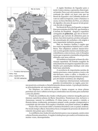 A U L A                                            A região litorânea do Equador para o
                                              norte é mais extensa e apresenta clima tropi-

36                                            cal úmido. Para o sul, ela é estreita e seca. Esse
                                              contraste tão nítido vai fazer com que no
                                              litoral do Equador e da Colômbia desenvol-
                                              vam-se cultivos tropicais, como a banana e o
                                              cacau; na faixa litorânea do Peru, as culturas
                                              do algodão e da cana-de-açucar só são possí-
                                              veis devido à irrigação.
                                                   No litoral do Peru e do Equador, as águas
                                              frias provenientes do Pólo Sul, que formam a
                                              Corrente de Humbolt, chegam à superfície
                                              carregadas de plâncton que são os micror-
                                                              plâncton,
                                              ganismos que servem de alimentos para os
                                              peixes. Isso atrai os peixes, produz uma gran-
                                              de concentração de cardumes e dá origem a
                                              uma importante indústria pesqueira.
                                                   Mas, na América Andina, a região que
                                              teve maior importância histórica foi a cordi-
                                              lheira. Nos altiplanos andinos desenvolve-
                                              ram-se dois grandes núcleos ameríndios pré-
                                              colombianos, como os incas, com civilizações
                                              rurais que ocuparam a montanha até grandes
                                              altitudes com seus cultivos.
                                                   Ali também se lançaram as bases da colo-
                                              nização espanhola. Os Estados surgidos do
                                              esfacelamento do império espanhol são cons-
                                              tituídos por populações mestiças com uma
                                              forte base ameríndia.
                                                   A ocorrência de importantes jazidas de
                                              metais preciosos, como a prata e o ouro, e de
                                              não-ferrosos, como o cobre, o chumbo e o
                                              estanho, fazem da extração mineral a princi-
                                              pal atividade econômica do altiplano.
                                                   As empresas internacionais realizaram
                                              grandes investimentos na região, para tor-
          nar possíveis a extração e o beneficiamento desses metais. A produção destina-
          se principalmente aos mercados externos.
              No altiplano, os cultivos de milho e batata ocupam as áreas planas
          próximas aos rios e sobem os terraços construídos nas encostas para aumentar
          a área de plantio.
              O lado da cordilheira dos Andes voltado para o interior mergulha para as
          imensas superfícies planas da Bacia Amazônica. Numerosos rios, inclusive o
          Amazonas, nascem na cordilheira. O clima passa a ser quente e úmido; a
          floresta densa, exuberante, permanece sempre verde, porque a temperatura e
          a umidade são elevadas. Essa região é chamada, nos países andinos, de selva.
              Paulo e Rui conversam sobre a fronteira brasileira com os países andinos.
          Por muito tempo a Bacia Amazônica ficou à margem do processo de desenvol-
          vimento dos países que a formam.
              A cordilheira dos Andes foi uma barreira para a sua ocupação, assim como
          a densa floresta amazônica. A região é ainda pouco povoada e as fronteiras são,
          muitas vezes, desrespeitadas.
 