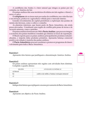 A cordilheira dos Andes é o fator natural que integra os países por ela          A U L A
cortados, na América do Sul.
    Os países andinos têm seus territórios divididos em três regiões: o litoral, a
serra e a selva.                                                                     36
    Os altiplanos são as áreas mais povoadas da cordilheira; nos vales fluviais
e nos terraços, pratica-se a agricultura voltada para o mercado interno.
    Grandes investimentos de capital permitiram a exploração das jazidas de
metais não-ferrosos, como o cobre e o estanho.
    As planícies interiores, que fazem parte da Bacia Amazônica, são ainda
pouco povoadas. Constituem uma região de conflito pela posse de terras e de
recursos minerais, como o petróleo
    Os países andinos formaram em 1969 o Pacto Andino que procura integrar
                                                  Andino,
a economia dos países-membros à medida que diminui as taxas de exportação.
    O Brasil exporta para os países andinos principalmente produtos industri-
alizados, e importa deles produtos primários. Apresenta balança comercial
positiva em relação à maioria dos países andinos.
    O Pacto Amazônico procura coordenar e promover programas de desen-
volvimento para toda a Bacia Amazônica.



Exercício 1
   Apresente dois fatores que justifiquem a denominação América Andina.


Exercício 2
   Os países andinos apresentam três regiões com atividades bem distintas.
   Complete o quadro abaixo:
             REGIÕES                        ATIVIDADES ECONÔMICAS
    a) litoral
    b)                             cultivo de milho e batata/extração mineral
    c)



Exercício 3
   Indique dois fatores que expliquem o escasso povoamento da Bacia Amazônica.


Exercício 4
   Apresente um objetivo do Pacto Andino.
 