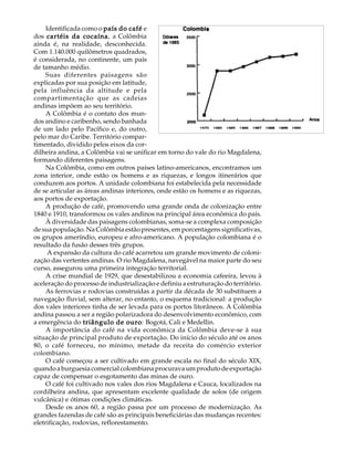 Identificada como o país do café e                                              A U L A
dos cartéis da cocaína a Colômbia
                   cocaína,
ainda é, na realidade, desconhecida.
Com 1.140.000 quilômetros quadrados,                                                 37
é considerada, no continente, um país
de tamanho médio.
     Suas diferentes paisagens são
explicadas por sua posição em latitude,
pela influência da altitude e pela
compartimentação que as cadeias
andinas impõem ao seu território.
     A Colômbia é o contato dos mun-
dos andino e caribenho, sendo banhada
de um lado pelo Pacífico e, do outro,
pelo mar do Caribe. Território compar-
timentado, dividido pelos eixos da cor-
dilheira andina, a Colômbia vai se unificar em torno do vale do rio Magdalena,
formando diferentes paisagens.
     Na Colômbia, como em outros países latino-americanos, encontramos um
zona interior, onde estão os homens e as riquezas, e longos itinerários que
conduzem aos portos. A unidade colombiana foi estabelecida pela necessidade
de se articular as áreas andinas interiores, onde estão os homens e as riquezas,
aos portos de exportação.
     A produção de café, promovendo uma grande onda de colonização entre
1840 e 1910, transformou os vales andinos na principal área econômica do país.
     À diversidade das paisagens colombianas, soma-se a complexa composição
de sua população. Na Colômbia estão presentes, em porcentagens significativas,
os grupos ameríndio, europeu e afro-americano. A população colombiana é o
resultado da fusão desses três grupos.
      A expansão da cultura do café acarretou um grande movimento de coloni-
zação das vertentes andinas. O rio Magdalena, navegável na maior parte do seu
curso, assegurou uma primeira integração territorial.
     A crise mundial de 1929, que desestabilizou a economia cafeeira, levou à
aceleração do processo de industrialização e definiu a estruturação do território.
     As ferrovias e rodovias construídas a partir da década de 30 substituem a
navegação fluvial, sem alterar, no entanto, o esquema tradicional: a produção
dos vales interiores tinha de ser levada para os portos litorâneos. A Colômbia
andina passou a ser a região polarizadora do desenvolvimento econômico, com
a emergência do triângulo de ouro Bogotá, Cali e Medellin.
                                  ouro:
     A importância do café na vida econômica da Colômbia deve-se à sua
situação de principal produto de exportação. Do início do século até os anos
80, o café forneceu, no mínimo, metade da receita do comércio exterior
colombiano.
     O café começou a ser cultivado em grande escala no final do século XIX,
quando a burguesia comercial colombiana procurava um produto de exportação
capaz de compensar o esgotamento das minas de ouro.
     O café foi cultivado nos vales dos rios Magdalena e Cauca, localizados na
cordilheira andina, que apresentam excelente qualidade de solos (de origem
vulcânica) e ótimas condições climáticas.
     Desde os anos 60, a região passa por um processo de modernização. As
grandes fazendas de café são as principais beneficiárias das mudanças recentes:
eletrificação, rodovias, reflorestamento.
 