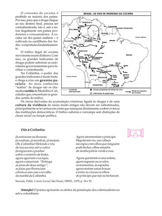O consumo de cocaína é                                                         A U L A
proíbido na maioria dos países.
Por isso, para que a droga chegue
ao seu destino final, precisa ser                                                    37
contrabandeada, isto é, sair e en-
trar ilegalmente nos países pro-
dutores e consumidores. A co-
caína sai dos países andinos - é
cultivada na cordilheira dos An-
des - e exportada clandestinamen-
te.
      O tráfico ilegal de cocaína
movimenta muito dinheiro. Com
isso, os grandes traficantes de
drogas podem subornar as auto-
ridades governamentais para fa-
cilitar o contrabando.
      Na Colômbia, o poder dos
grandes traficantes é muito forte,
e chega a criar um governo pa-
r a l e l o . As mais conhecida
“máfias” de drogas são os cha-
mados cartéis de Medellín e Cali,
cidades que concentram os gran-
des cartéis do tráfico.
      Os riscos derivados da acumulação criminosa ligada às drogas e de uma
cultura da violência de raízes muito antigas não devem ser subestimados,
principalmente se levarmos em conta que ameaçam diretamente a sobrevivência
das instituições democráticas. O tráfico suborna e corrompe sem distinções de
classe social ou função política.



    Ode à Colômbia

Já entraram na floresta:                          Agora atormentam o príncipe.
já roubam, já mordem, já matam.                   Degolaram-no, sua cabeça
Oh, Colômbia! Defende o véu                       me espia com olhos que ninguém
de tua secreta selva rubra.                       pode fechar, olhos amados
Já ergueram o punhal                              de minha pátria verde e nua.
sobre o oratório de Iraka,
agora agarram o cacique,                          Agora queimam a casa solene,
agora o amarram. “Entrega                         agora seguem os cavalos,
as jóias de deus antigo”,                         os tormentos, as espadas,
as jóias que floresciam                           agora restam umas brasas
e brincavam com o orvalho                         e entre as cinzas os olhos
da manhã da Colômbia.                             do príncipe que não se fecharam.
Neruda, Pablo. Canto Geral , São Paulo, DIFEL, 1979, p. 54 e 55.


    Atenção! O poema apresenta os efeitos da penetração dos colonizadores na
selva colombiana.
 