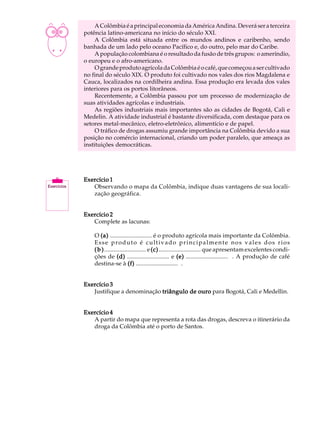 A U L A        A Colômbia é a principal economia da América Andina. Deverá ser a terceira
          potência latino-americana no início do século XXI.

37             A Colômbia está situada entre os mundos andinos e caribenho, sendo
          banhada de um lado pelo oceano Pacífico e, do outro, pelo mar do Caribe.
               A população colombiana é o resultado da fusão de três grupos: o ameríndio,
          o europeu e o afro-americano.
               O grande produto agrícola da Colômbia é o café, que começou a ser cultivado
          no final do século XIX. O produto foi cultivado nos vales dos rios Magdalena e
          Cauca, localizados na cordilheira andina. Essa produção era levada dos vales
          interiores para os portos litorâneos.
               Recentemente, a Colômbia passou por um processo de modernização de
          suas atividades agrícolas e industriais.
               As regiões industriais mais importantes são as cidades de Bogotá, Cali e
          Medelin. A atividade industrial é bastante diversificada, com destaque para os
          setores metal-mecânico, eletro-eletrônico, alimentício e de papel.
               O tráfico de drogas assumiu grande importância na Colômbia devido a sua
          posição no comércio internacional, criando um poder paralelo, que ameaça as
          instituições democráticas.




          Exercício 1
             Observando o mapa da Colômbia, indique duas vantagens de sua locali-
             zação geográfica.


          Exercício 2
             Complete as lacunas:

              O (a) ........................... é o produto agrícola mais importante da Colômbia.
              Esse produto é cultivado principalmente nos vales dos rios
              ( b ) ........................... e (c) ........................... que apresentam excelentes condi-
              ções de (d) ........................... e (e) ........................... . A produção de café
              destina-se à (f) ........................... .


          Exercício 3
             Justifique a denominação triângulo de ouro para Bogotá, Cali e Medellin.


          Exercício 4
             A partir do mapa que representa a rota das drogas, descreva o itinerário da
             droga da Colômbia até o porto de Santos.
 
