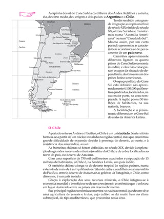 A U L A        A espinha dorsal do Cone Sul é a cordilheira dos Andes. Retilínea e estreita,
          ela, de certo modo, deu origem a dois países: a Argentina e o Chile
                                                                          Chile.

38                                                               Tendo recebido uma gran-
                                                            de imigração européia no final
                                                            do século XIX e início do século
                                                            XX, o Cone Sul não se transfor-
                                                            mou numa “Austrália Ameri-
                                                            cana” ou num “Canadá do Sul”.
                                                            Mesmo assim, por um curto
                                                            período apresentou as caracte-
                                                            rísticas econômicas e de povo-
                                                            amento de um país novo.
                                                                 Caminhos aparentemente
                                                            diferentes ligaram os quatro
                                                            países do Cone Sul à economia
                                                            mundial, e eles não consegui-
                                                            ram escapar da situação de de-
                                                            pendência, destino comum dos
                                                            países latino-americanos.
                                                                 O espaço político do Cone
                                                            Sul está definido: são aproxi-
                                                            madamente 4.100.000 quilôme-
                                                            tros quadrados, localizados, na
                                                            sua maior parte, na zona tem-
                                                            perada. A região possui 50 mi-
                                                            lhões de habitantes, na sua
                                                            maioria, brancos.
                                                                 A localização e o povoa-
                                                            mento diferenciam o Cone Sul
                                                            do resto da América Latina.


              O Chile
              Apertado entre os Andes e o Pacífico, o Chile é um país isolado Seu território
                                                                       isolado.
          formou-se a partir de um núcleo instalado na região central, mas que encontrou
          grande dificuldade de expansão devido à presença do deserto, ao norte, e à
          resistência dos ameríndios, ao sul.
              As fronteiras chilenas só foram definidas, no século XIX, devido à explora-
          ção das grandes reservas de nitratos (o salitre do Chile) e de cobre localizadas ao
          norte do país, no deserto de Atacama.
              Com uma superfície de 750 mil quilômetros quadrados e população de 13
          milhões de habitantes, o Chile é, na América Latina, um país médio.
              O território chileno alonga-se do deserto tropical às regiões polares, numa
          extensão de mais de 4 mil quilômetros. Situado entre a cordilheira e a imensidão
          do Pacífico, entre o deserto de Atacama e as geleiras da Patagônia, o Chile, como
          dissemos, é um país isolado.
              Graças à exploração dos seus recursos minerais, o Chile integrou-se à
          economia mundial e beneficiou-se de um crescimento econômico que o colocou
          em lugar destacado entre os países em desenvolvimento.
              Sua principal região econômica concentra-se na área central, que desenvolve
          uma agricultura de cereais e frutas, cujo cultivo se dá muito bem no clima
          subtropical, do tipo mediterrâneo, que precomina nessa área.
 
