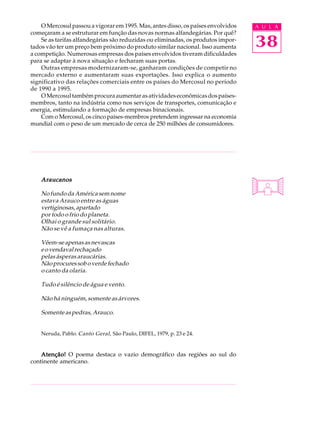 O Mercosul passou a vigorar em 1995. Mas, antes disso, os países envolvidos   A U L A
começaram a se estruturar em função das novas normas alfandegárias. Por quê?
    Se as tarifas alfandegárias são reduzidas ou eliminadas, os produtos impor-
tados vão ter um preço bem próximo do produto similar nacional. Isso aumenta      38
a competição. Numerosas empresas dos países envolvidos tiveram dificuldades
para se adaptar à nova situação e fecharam suas portas.
    Outras empresas modernizaram-se, ganharam condições de competir no
mercado externo e aumentaram suas exportações. Isso explica o aumento
significativo das relações comerciais entre os países do Mercosul no período
de 1990 a 1995.
    O Mercosul também procura aumentar as atividades econômicas dos países-
membros, tanto na indústria como nos serviços de transportes, comunicação e
energia, estimulando a formação de empresas binacionais.
    Com o Mercosul, os cinco países-membros pretendem ingressar na economia
mundial com o peso de um mercado de cerca de 250 milhões de consumidores.




    Araucanos

    No fundo da América sem nome
    estava Arauco entre as águas
    vertiginosas, apartado
    por todo o frio do planeta.
    Olhai o grande sul solitário.
    Não se vê a fumaça nas alturas.

    Vêem-se apenas as nevascas
    e o vendaval rechaçado
    pelas ásperas araucárias.
    Não procures sob o verde fechado
    o canto da olaria.

    Tudo é silêncio de água e vento.

    Não há ninguém, somente as árvores.

    Somente as pedras, Arauco.


    Neruda, Pablo. Canto Geral , São Paulo, DIFEL, 1979, p. 23 e 24.


    Atenção! O poema destaca o vazio demográfico das regiões ao sul do
continente americano.
 