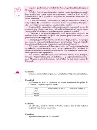 A U L A        Os países que formam o Cone Sul são Brasil, Argentina, Chile, Paraguai e
          Uruguai.

38             O Chile, a Argentina e o Uruguai apresentam predominância de população
          branca, oriunda da grande imigração européia ocorrida no final do século XIX e
          início do século XX. A população paraguaia é, na sua maioria, constituída de
          índios e mestiços.
               O Chile, situado entre a cordilheira dos Andes e a imensidão do Pacífico, é
          um país isolado O crescimento econômico chileno foi acelerado pela explora-
                   isolado.
          ção e exportação de seus recursos naturais: nitrato e cobre.
               A área central é a principal região econômica, com o desenvolvimento de
          uma agricultura de cereais e frutas e a instalação das principais indústrias em
          Santiago. O Chile é hoje um país aberto para a economia mundial.
               O Paraguai é um país de população rural. O território paraguaio na
          fronteira com o Brasil está ocupado com grandes plantações de soja e café
          pertencentes aos brasiguaios .
               O Paraguai, parceiro do Brasil na construção de Itaipu, exporta a energia que
          não consome. Os produtos industrializados que entram no Paraguai, pagando
          impostos muito baixos, dão origem a um comércio muito lucrativo.
               O Uruguai é continuação do Pampa argentino. No Pampa estão localizadas
          as estâncias que cultivam trigo e soja para a exportação, além da criação de
          rebanhos de bovinos e de ovinos. Suas indústrias, concentradas em Montevidéu,
          estão ligadas ao setor agropastoril.
               Para melhorar e facilitar as relações comerciais entre si, Brasil, Paraguai,
          Uruguai e Argentina formaram um tratado de cooperação econômica denomi-
          nado Mercosul (Mercado Comum do Sul). O Chile é o mais novo parceiro do
          Mercosul.




          Exercício 1
             Cite duas características originais do Cone Sul em relação à América Latina.


          Exercício 2
             Verificamos, na aula, as principais atividades econômicas dos países do
             Cone Sul. Complete o quadro abaixo:

                    PAÍSES             ATIVIDADES ECONÔMICAS        PRINCIPAIS PRODUTOS
                    Chile
                   Paraguai
                   Uruguai




          Exercício 3
             Em um atlas, observe o mapa do Chile e indique dois fatores naturais
             responsáveis pelo seu isolamento.


          Exercício 4
             Apresente dois objetivos do Mercosul.
 