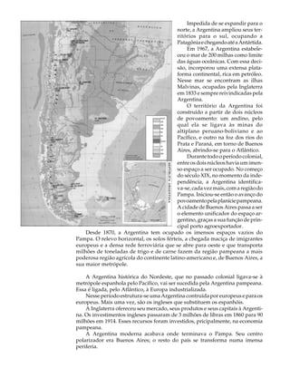A U L A                                                  Impedida de se expandir para o
                                                    norte, a Argentina ampliou seus ter-

39                                                  ritórios para o sul, ocupando a
                                                    Patagônia e chegando até a Antártida.
                                                         Em 1967, a Argentina estabele-
                                                    ceu o mar de 200 milhas como limite
                                                    das águas oceânicas. Com essa deci-
                                                    são, incorporou uma extensa plata-
                                                    forma continental, rica em petróleo.
                                                    Nesse mar se encontram as ilhas
                                                    Malvinas, ocupadas pela Inglaterra
                                                    em 1833 e sempre reivindicadas pela
                                                    Argentina.
                                                         O território da Argentina foi
                                                    construído a partir de dois núcleos
                                                    de povoamento: um andino, pelo
                                                    qual ela se ligava às minas do
                                                    altiplano peruano-boliviano e ao
                                                    Pacífico, e outro na foz dos rios do
                                                    Prata e Paraná, em torno de Buenos
                                                    Aires, abrindo-se para o Atlântico.
                                                         Durante todo o período colonial,
                                                    entre os dois núcleos havia um imen-
                                                    so espaço a ser ocupado. No começo
                                                    do século XIX, no momento da inde-
                                                    pendência, a Argentina identifica-
                                                    va-se, cada vez mais, com a região do
                                                    Pampa. Iniciou-se então o avanço do
                                                    povoamento pela planície pampeana.
                                                    A cidade de Buenos Aires passa a ser
                                                    o elemento unificador do espaço ar-
                                                    gentino, graças a sua função de prin-
                                                    cipal porto agroexportador.
              Desde 1870, a Argentina tem ocupado os imensos espaços vazios do
          Pampa. O relevo horizontal, os solos férteis, a chegada maciça de imigrantes
          europeus e a densa rede ferroviária que se abre para oeste e que transporta
          milhões de toneladas de trigo e de carne fazem da região pampeana a mais
          poderosa região agrícola do continente latino-americano e, de Buenos Aires, a
          sua maior metrópole.

              A Argentina histórica do Nordeste, que no passado colonial ligava-se à
          metrópole espanhola pelo Pacífico, vai ser sucedida pela Argentina pampeana.
          Essa é ligada, pelo Atlântico, à Europa industrializada.
              Nesse período estrutura-se uma Argentina contruída por europeus e para os
          europeus. Mais uma vez, são os ingleses que substituem os espanhóis.
              A Inglaterra ofereceu seu mercado, seus produtos e seus capitais à Argenti-
          na. Os investimentos ingleses passaram de 3 milhões de libras em 1860 para 90
          milhões em 1914. Esses recursos foram investidos, pricipalmente, na economia
          pampeana.
              A Argentina moderna acabava onde terminava o Pampa. Seu centro
          polarizador era Buenos Aires; o resto do país se transforma numa imensa
          periferia.
 