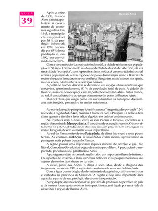 A U L A       Após a crise                                               Buenos Aires
          de 1930, Buenos

39        Aires passou a po-
          larizar o cresci-
          mento da econo-
          mia argentina. Em
          1945, a metrópole
          era responsável
          por 58 % da pro-
          dução industrial;
          em 1954, respon-
          dia por 65 % dessa
          produção e, em
          1990, por aproxi-
          madamente 80 %.
              Com a concentração da produção industrial, a cidade triplicou sua popula-
          ção em 50 anos. O crescimento mudou a identidade da cidade. Até 1950, ela era
          uma cidade “européia”, com expressiva classe média. A concentração industrial
          atraiu a população de outras regiões e de países fronteiriços, como a Bolívia. Os
          recém-chegados instalaram-se na periferia. Surgiram assim bairros nos quais,
          muitas vezes, não há oferta de serviços básicos.
              A partir de Buenos Aires vai se definindo um espaço urbano contínuo, que
          concentra, aproximadamente, 80 % da população total do país. A cidade de
          Rosário, ao norte desse espaço, é um importante centro industrial. Bahia Blanca,
          ao sul, é uma alternativa ao congestionamento do porto de Buenos Aires.
              Mar del Plata, que surgiu como um anexo turístico da metrópole, diversifi-
          cou suas funções, passando a ter maior autonomia.

               Ao norte da região pampeana identificamos a “Argentina despovoada”. No
          noroeste, a região do Chaco próxima à fronteira com o Paraguai e a Bolivia, tem
                                Chaco,
          clima quente e úmido a leste. Ali, o algodão é o cultivo predominante.
               Na fronteira com o Brasil, entre os rios Paraná e Uruguai, encontra-se a
          região denominada Mesopotâmia É uma área de ocupação recente. O aprovei-
                               Mesopotâmia.
          tamento do potencial hidrelétrico dos seus rios, em projetos com o Paraguai ou
          com o Uruguai, devem aumentar a sua importância.
               Ao sul do Pampa estende-se a Patagônia de clima frio e seco e solos pouco
                                             Patagônia,
          férteis. As enormes estâncias aí localizadas criam ovinos, aproveitando as
          pastagens mais pobres que as do Pampa.
               A região possui uma importante riqueza mineral de petróleo e gás. No
          litoral, Comodoro Rivadávia é o grande centro petrolífero. A produção é trans-
          portada, por oleodutos, para Buenos Aires.
               A paisagem andina no oeste da região criou um importante fluxo de turismo.
          Os esportes de inverno, a infra-estrutura hoteleira e os parques nacionais são
          alguns elementos que atraem os turistas.
               A oeste, junto aos Andes, o clima é seco. Mas, desde a chegada dos
          imigrantes, no século XIX, a região foi transformada num verdadeiro óasis.
               Com a água que se origina do derretimento das geleiras, cultivam-se frutas
          e vinhedos na província de Mendoza. A região é hoje uma importante área
          agrícola, e parte de sua produção destina-se à exportação.
               A região pré-andina é responsável por 30% da produção de petróleo do país
          e, da mesma forma que nas outras áreas produtoras, está ligada por uma rede de
          oleodutos à região de Buenos Aires.
 
