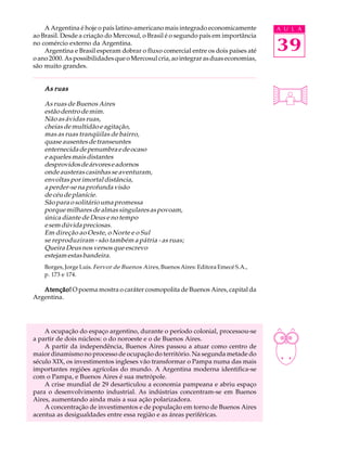 A Argentina é hoje o país latino-americano mais integrado economicamente         A U L A
ao Brasil. Desde a criação do Mercosul, o Brasil é o segundo país em importância
no comércio externo da Argentina.
    Argentina e Brasil esperam dobrar o fluxo comercial entre os dois países até     39
o ano 2000. As possibilidades que o Mercosul cria, ao integrar as duas economias,
são muito grandes.


    As ruas

    As ruas de Buenos Aires
    estão dentro de mim.
    Não as ávidas ruas,
    cheias de multidão e agitação,
    mas as ruas tranqüilas de bairro,
    quase ausentes de transeuntes
    enternecida de penumbra e de ocaso
    e aqueles mais distantes
    desprovidos de árvores e adornos
    onde austeras casinhas se aventuram,
    envoltas por imortal distância,
    a perder-se na profunda visão
    de céu de planície.
    São para o solitário uma promessa
    porque milhares de almas singulares as povoam,
    única diante de Deus e no tempo
    e sem dúvida preciosas.
    Em direção ao Oeste, o Norte e o Sul
    se reproduziram - são também a pátria - as ruas;
    Queira Deus nos versos que escrevo
    estejam estas bandeira.
    Borges, Jorge Luis. Fervor de Buenos Aires , Buenos Aires: Editora Emecé S.A.,
    p. 173 e 174.

   Atenção! O poema mostra o caráter cosmopolita de Buenos Aires, capital da
Argentina.




    A ocupação do espaço argentino, durante o período colonial, processou-se
a partir de dois núcleos: o do noroeste e o de Buenos Aires.
    A partir da independência, Buenos Aires passou a atuar como centro de
maior dinamismo no processo de ocupação do território. Na segunda metade do
século XIX, os investimentos ingleses vão transformar o Pampa numa das mais
importantes regiões agrícolas do mundo. A Argentina moderna identifica-se
com o Pampa, e Buenos Aires é sua metrópole.
    A crise mundial de 29 desarticulou a economia pampeana e abriu espaço
para o desenvolvimento industrial. As indústrias concentram-se em Buenos
Aires, aumentando ainda mais a sua ação polarizadora.
    A concentração de investimentos e de população em torno de Buenos Aires
acentua as desigualdades entre essa região e as áreas periféricas.
 
