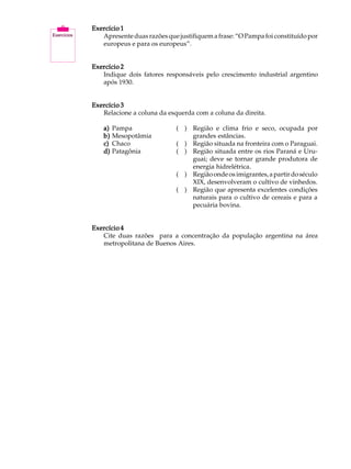 A U L A   Exercício 1
             Apresente duas razões que justifiquem a frase: “O Pampa foi constituído por

39           europeus e para os europeus”.


          Exercício 2
             Indique dois fatores responsáveis pelo crescimento industrial argentino
             após 1930.


          Exercício 3
             Relacione a coluna da esquerda com a coluna da direita.

              a)   Pampa               ( ) Região e clima frio e seco, ocupada por
              b)   Mesopotâmia             grandes estâncias.
              c)   Chaco               ( ) Região situada na fronteira com o Paraguai.
              d)   Patagônia           ( ) Região situada entre os rios Paraná e Uru-
                                           guai; deve se tornar grande produtora de
                                           energia hidrelétrica.
                                       ( ) Região onde os imigrantes, a partir do século
                                           XIX, desenvolveram o cultivo de vinhedos.
                                       ( ) Região que apresenta excelentes condições
                                           naturais para o cultivo de cereais e para a
                                           pecuária bovina.


          Exercício 4
             Cite duas razões para a concentração da população argentina na área
             metropolitana de Buenos Aires.
 