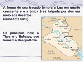 Os principais rios: o Tigre e o Eufrates, que formam a Mesopotâmia. A forma de seu traçado lembra a Lua em quarto crescente e é a única área irrigada por rios em meio aos desertos. (crescente fértil) 