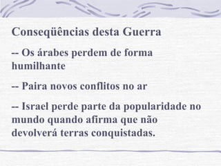 Conseqüências desta Guerra -- Os árabes perdem de forma humilhante -- Paira novos conflitos no ar -- Israel perde parte da popularidade no mundo quando afirma que não devolverá terras conquistadas. 