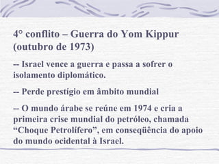 4° conflito – Guerra do Yom Kippur (outubro de 1973) -- Israel vence a guerra e passa a sofrer o isolamento diplomático. -- Perde prestígio em âmbito mundial -- O mundo árabe se reúne em 1974 e cria a primeira crise mundial do petróleo, chamada “Choque Petrolífero”, em conseqüência do apoio do mundo ocidental à Israel. 