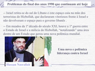 Problemas do final dos anos 1990 que continuam até hoje -- Israel retira-se do sul do Líbano e este espaço caiu na mão dos terroristas do Hizbollah, que declararam vitoriosos frente à Israel e não devolveram o espaço para o governo libanês . -- Em meados da 1ª década do século XXI, houve a 1ª guerra entre o Estado de Israel e a milícia do Hizbollah, “notalizando” uma área dentro de um Estado que gerou uma nova polêmica mundial. Uma nova e polêmica liderança contra Israel Hassan Nasrallah   