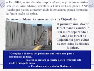 -- Em  2006 , numa decisão surpreendente, o primeiro ministro israelense, Ariel Sharon, devolveu a Faixa de Gaza para a ANP (Fatah) que passou a receber ajuda internacional para a formação da futura nação palestina. Um novo problema: O muro em volta da Cisjordânia. O primeiro ministro de Israel manda construir um muro separando o Estado de Israel da Cisjordânia para evitar os atentados às cidades judaicas. --Complica a situação dos palestinos que trabalham para a comunidade judaica.  -- Palestinos acusam que parte do seu território está sendo tirada pelo muro.  -- E realmente os atentados diminuem. 