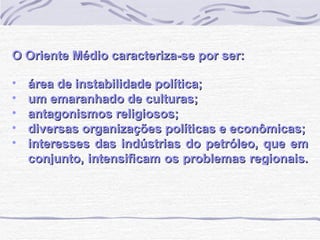 O Oriente Médio caracteriza-se por ser: área de instabilidade política; um emaranhado de culturas; antagonismos religiosos; diversas organizações políticas e econômicas; interesses das indústrias do petróleo, que em conjunto, intensificam os problemas regionais.   