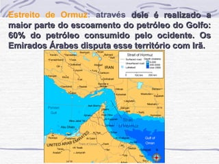 Estreito de Ormuz :  através  dele é realizado a maior parte do escoamento do petróleo do Golfo: 60% do petróleo consumido pelo ocidente. Os Emirados Árabes disputa esse território com Irã. 