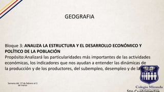 GEOGRAFIA
Bloque 3: ANALIZA LA ESTRUCTURA Y EL DESARROLLO ECONÓMICO Y
POLÍTICO DE LA POBLACIÓN
Propósito:Analizará las particularidades más importantes de las actividades
económicas, los indicadores que nos ayudan a entender las dinámicas de
la producción y de los productores, del subempleo, desempleo y de la pobreza.
Semana del 27 de febrero al 3
de marzo
 