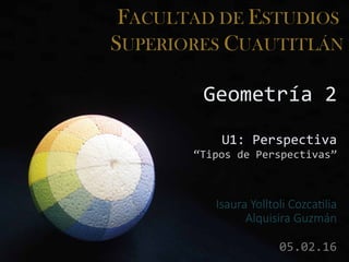 FACULTAD DE ESTUDIOS
SUPERIORES CUAUTITLÁN
Geometría 2
U1: Perspectiva
“Tipos de Perspectivas”
Isaura Yolltoli Cozcatilia
Alquisira Guzmán
05.02.16
 