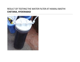 RESULT OF TESTINGTHE WATER FILTER AT HAMALI BASTHI
CHETANA, HYDERABAD
 