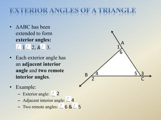 • ΔABC has been
  extended to form
  exterior angles:
                                                 A
     1, 2, & 3.                                 1
                                                 6
• Each exterior angle has
  an adjacent interior
  angle and two remote
                                    B       4        5 3
  interior angles.                      2              C
• Example:
   – Exterior angle:    2
   – Adjacent interior angle: 4
   – Two remote angles:      6& 5
 