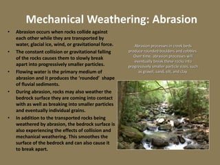 Mechanical Weathering: Abrasion
• Abrasion occurs when rocks collide against
each other while they are transported by
water, glacial ice, wind, or gravitational force.
• The constant collision or gravitational falling
of the rocks causes them to slowly break
apart into progressively smaller particles.
• Flowing water is the primary medium of
abrasion and it produces the ‘rounded’ shape
of fluvial sediments.
• During abrasion, rocks may also weather the
bedrock surface they are coming into contact
with as well as breaking into smaller particles
and eventually individual grains.
• In addition to the transported rocks being
weathered by abrasion, the bedrock surface is
also experiencing the effects of collision and
mechanical weathering. This smoothes the
surface of the bedrock and can also cause it
to break apart.
Photo Source: SCGS
Abrasion processes in creek beds
produce rounded boulders and cobbles.
Over time, abrasion processes will
eventually break these rocks into
progressively smaller particle sizes, such
as gravel, sand, silt, and clay.
 