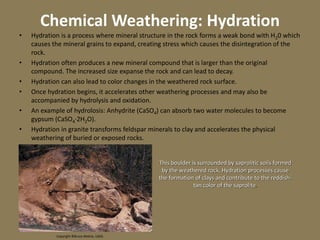 Chemical Weathering: Hydration
• Hydration is a process where mineral structure in the rock forms a weak bond with H20 which
causes the mineral grains to expand, creating stress which causes the disintegration of the
rock.
• Hydration often produces a new mineral compound that is larger than the original
compound. The increased size expanse the rock and can lead to decay.
• Hydration can also lead to color changes in the weathered rock surface.
• Once hydration begins, it accelerates other weathering processes and may also be
accompanied by hydrolysis and oxidation.
• An example of hydrolosis: Anhydrite (CaSO4) can absorb two water molecules to become
gypsum (CaSO4·2H2O).
• Hydration in granite transforms feldspar minerals to clay and accelerates the physical
weathering of buried or exposed rocks.
Copyright ©Bruce Molnia, USGS
This boulder is surrounded by saprolitic soils formed
by the weathered rock. Hydration processes cause
the formation of clays and contribute to the reddish-
tan color of the saprolite.
 