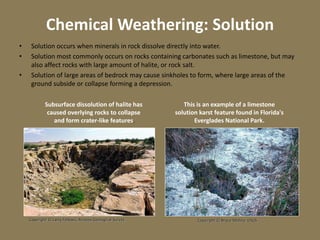 Chemical Weathering: Solution
• Solution occurs when minerals in rock dissolve directly into water.
• Solution most commonly occurs on rocks containing carbonates such as limestone, but may
also affect rocks with large amount of halite, or rock salt.
• Solution of large areas of bedrock may cause sinkholes to form, where large areas of the
ground subside or collapse forming a depression.
Copyright © Larry Fellows, Arizona Geological Survey
Subsurface dissolution of halite has
caused overlying rocks to collapse
and form crater-like features.
Copyright © Bruce Molina, USGS
This is an example of a limestone
solution karst feature found in Florida's
Everglades National Park.
 