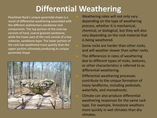 Differential Weathering
 Weathering rates will not only vary
depending on the type of weathering
process, whether it is mechanical,
chemical, or biological, but they will also
vary depending on the rock material that
is being weathered.
 Some rocks are harder than other rocks,
and will weather slower than softer rocks.
 The differences in rates of weathering
due to different types of rocks, textures,
or other characteristics is referred to as
differential weathering.
 Differential weathering processes
contribute to the unique formation of
many landforms, including pedestals,
waterfalls, and monadnocks.
 Climate can also produce differential
weathering responses for the same rock
type. For example, limestone weathers
more quickly in wet climates than dry
climates.
Peachtree Rock’s unique pyramidal shape is a
result of differential weathering associated with
the different sedimentary sandstone rock
components. The top portion of the outcrop
consists of hard, coarse-grained sandstone,
while the lower part of the rock consist of a less
cohesive, sandstone layer. The lower portion of
the rock has weathered more quickly than the
upper portion ultimately producing its unique
pyramidal shape
 