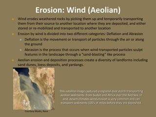 Erosion: Wind (Aeolian)
 Wind erodes weathered rocks by picking them up and temporarily transporting
them from their source to another location where they are deposited, and either
stored or re-mobilized and transported to another location
 Erosion by wind is divided into two different categories: Deflation and Abrasion
 Deflation is the movement or transport of particles through the air or along
the ground
 Abrasion is the process that occurs when wind-transported particles sculpt
features in the landscape through a “sand-blasting” like process
 Aeolian erosion and deposition processes create a diversity of landforms including
sand dunes, loess deposits, and yardangs.
Courtesy Modis, Nasa
This satellite image captured a regional dust storm transporting
aeolian sediments from Sudan and Africa over the Red Sea. In
arid, desert climates wind erosion is very common and can
transport sediments 100’s of miles before they are deposited.
 