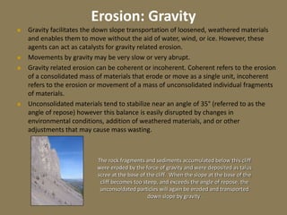 Erosion: Gravity
 Gravity facilitates the down slope transportation of loosened, weathered materials
and enables them to move without the aid of water, wind, or ice. However, these
agents can act as catalysts for gravity related erosion.
 Movements by gravity may be very slow or very abrupt.
 Gravity related erosion can be coherent or incoherent. Coherent refers to the erosion
of a consolidated mass of materials that erode or move as a single unit, incoherent
refers to the erosion or movement of a mass of unconsolidated individual fragments
of materials.
 Unconsolidated materials tend to stabilize near an angle of 35° (referred to as the
angle of repose) however this balance is easily disrupted by changes in
environmental conditions, addition of weathered materials, and or other
adjustments that may cause mass wasting.
The rock fragments and sediments accumulated below this cliff
were eroded by the force of gravity and were deposited as talus
scree at the base of the cliff. When the slope at the base of the
cliff becomes too steep, and exceeds the angle of repose, the
unconsoldated particles will again be eroded and transported
down slope by gravity.
 
