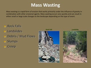 Mass Wasting
 Rock Falls
 Landslides
 Debris / Mud Flows
 Slumps
 Creep
Landslide
Rock Fall
Mass wasting is a rapid form of erosion that works primarily under the influence of gravity in
combination with other erosional agents. Mass wasting occurs very quickly and can result in
either small or large scale changes to the landscape depending on the type of event.
 