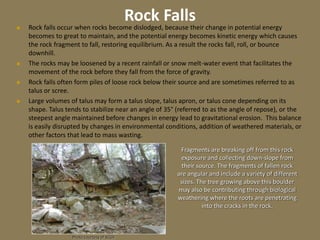 Rock Falls
 Rock falls occur when rocks become dislodged, because their change in potential energy
becomes to great to maintain, and the potential energy becomes kinetic energy which causes
the rock fragment to fall, restoring equilibrium. As a result the rocks fall, roll, or bounce
downhill.
 The rocks may be loosened by a recent rainfall or snow melt-water event that facilitates the
movement of the rock before they fall from the force of gravity.
 Rock falls often form piles of loose rock below their source and are sometimes referred to as
talus or scree.
 Large volumes of talus may form a talus slope, talus apron, or talus cone depending on its
shape. Talus tends to stabilize near an angle of 35° (referred to as the angle of repose), or the
steepest angle maintained before changes in energy lead to gravitational erosion. This balance
is easily disrupted by changes in environmental conditions, addition of weathered materials, or
other factors that lead to mass wasting.
Photo courtesy of SCGS
Fragments are breaking off from this rock
exposure and collecting down-slope from
their source. The fragments of fallen rock
are angular and include a variety of different
sizes. The tree growing above this boulder
may also be contributing through biological
weathering where the roots are penetrating
into the cracks in the rock.
 