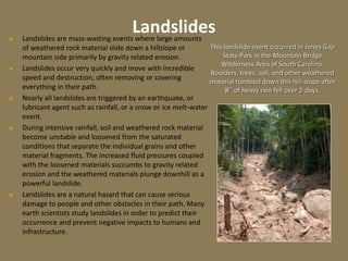 Landslides
 Landslides are mass-wasting events where large amounts
of weathered rock material slide down a hillslope or
mountain side primarily by gravity related erosion.
 Landslides occur very quickly and move with incredible
speed and destruction, often removing or covering
everything in their path.
 Nearly all landslides are triggered by an earthquake, or
lubricant agent such as rainfall, or a snow or ice melt-water
event.
 During intensive rainfall, soil and weathered rock material
become unstable and loosened from the saturated
conditions that separate the individual grains and other
material fragments. The increased fluid pressures coupled
with the loosened materials succumbs to gravity related
erosion and the weathered materials plunge downhill as a
powerful landslide.
 Landslides are a natural hazard that can cause serious
damage to people and other obstacles in their path. Many
earth scientists study landslides in order to predict their
occurrence and prevent negative impacts to humans and
infrastructure.
This landslide event occurred in Jones Gap
State Park in the Mountain Bridge
Wilderness Area of South Carolina.
Boulders, trees, soil, and other weathered
material tumbled down this hill-slope after
8’’ of heavy rain fell over 2-days.
 