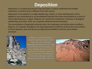 Deposition
 Deposition is a constructive process that lays down or places weathered and eroded
materials in a location that is different from their source.
 Deposition is not specific to a single weathering, erosion, or mass wasting event, but is
applied to any consolidated or unconsolidated materials that have accumulated as a result of
some natural process or agent. Deposits can result from mechanical, chemical, or biological
weathering, and water, wind, ice, or gravity-related erosional processes.
 The accumulation of deposited materials alters the landscapes and builds various landform
features. For example, floodplains are large depositional landforms built by the accumulation
of fluvial deposits, and sand dunes are depositional landforms built by wind-related
processes.
Colluvium is the term used to
describe weathered and eroded
rocks, soil, and sediments
deposited at the base of a hill slope
or cliff by the force of gravity and
mass wasting. Alluvium is a term
used to refer materials deposited
by running water. The talus slope
on the left is colluvium and the
alluvial fan on the right is alluvium.
 