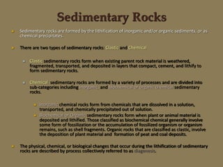  Sedimentary rocks are formed by the lithification of inorganic and/or organic sediments, or as
chemical precipitates.
 There are two types of sedimentary rocks: Clastic and Chemical
 Clastic sedimentary rocks form when existing parent rock material is weathered,
fragmented, transported, and deposited in layers that compact, cement, and lithify to
form sedimentary rocks.
 Chemical sedimentary rocks are formed by a variety of processes and are divided into
sub-categories including inorganic, and biochemical or organic chemical sedimentary
rocks.
 Inorganic chemical rocks form from chemicals that are dissolved in a solution,
transported, and chemically precipitated out of solution.
 Biochemical or Organic sedimentary rocks form when plant or animal material is
deposited and lithified. Those classified as biochemical chemical generally involve
some form of fossilization or the accumulation of fossilized organism or organism
remains, such as shell fragments. Organic rocks that are classified as clastic, involve
the deposition of plant material and formation of peat and coal deposits.
 The physical, chemical, or biological changes that occur during the lithification of sedimentary
rocks are described by process collectively referred to as diagenesis.
Sedimentary Rocks
 