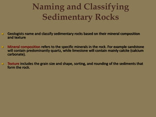 Naming and Classifying
Sedimentary Rocks
 Geologists name and classify sedimentary rocks based on their mineral composition
and texture
 Mineral composition refers to the specific minerals in the rock. For example sandstone
will contain predominantly quartz, while limestone will contain mainly calcite (calcium
carbonate).
 Texture includes the grain size and shape, sorting, and rounding of the sediments that
form the rock.
 