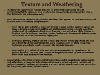 Texture and Weathering
 The texture of a sedimentary rock can provide a lot of information about the types of
environments that the sediments were weathered in, transported by, and deposited in prior to
their lithification into sedimentary rocks.
 Most sedimentary rocks consist of grains that weathered from a parent rock and were transported
by water, wind, or ice before being deposited.
 Grain size is a good indicator of the energy or force required to move a grain of a given size.
Large sediments such as gravel, cobbles, and boulders require more energy to move than
smaller sand, silt, and clay sized sediments. Grain size is also an indicator of the distance or
length of time the sediments may have traveled. Smaller grain sizes generally indicate greater
transport distances and duration than larger grains.
 Sorting will generally improve with the constant or persistent moving of particles, and thus
can indicate if particles were transported over a long distance or for a long time period.
Sorting can also indicate selective transport of a particular grain size.
 Rounding is a good indicator for the amount of abrasion experienced by sediments. In
general, sediments that have been transported longer distances will be more rounded than
those which have traveled shorter distances.
 An example based on these principles, is that sediments deposited by rapid mass wasting events,
such as landlsides are expected to be coarse grained, poorly sorted, and poorly rounded; and
sediments deposited by slower, more gradual processes, such as dune formation, are expected to
be fine grained, well sorted, and well rounded.
 