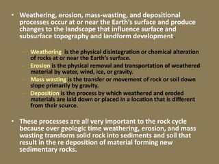 • Weathering, erosion, mass-wasting, and depositional
processes occur at or near the Earth’s surface and produce
changes to the landscape that influence surface and
subsurface topography and landform development.
– Weathering is the physical disintegration or chemical alteration
of rocks at or near the Earth’s surface.
– Erosion is the physical removal and transportation of weathered
material by water, wind, ice, or gravity.
– Mass wasting is the transfer or movement of rock or soil down
slope primarily by gravity.
– Deposition is the process by which weathered and eroded
materials are laid down or placed in a location that is different
from their source.
• These processes are all very important to the rock cycle
because over geologic time weathering, erosion, and mass
wasting transform solid rock into sediments and soil that
result in the re deposition of material forming new
sedimentary rocks.
 