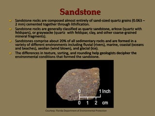 Sandstone
 Sandstone rocks are composed almost entirely of sand-sized quartz grains (0.063 –
2 mm) cemented together through lithification.
 Sandstone rocks are generally classified as quartz sandstone, arkose (quartz with
feldspars), or graywacke (quartz with feldspar, clay, and other coarse-grained
mineral fragments).
 Sandstones comprise about 20% of all sedimentary rocks and are formed in a
variety of different environments including fluvial (rivers), marine, coastal (oceans
and beaches), aeolian (wind blown), and glacial (ice).
 The differences in texture, sorting, and rounding help geologists decipher the
environmental conditions that formed the sandstone.
Courtesy: Florida Department of Environmental Protection
 