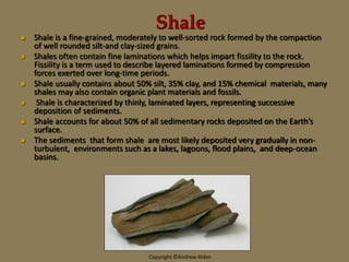 Shale
 Shale is a fine-grained, moderately to well-sorted rock formed by the compaction
of well rounded silt-and clay-sized grains.
 Shales often contain fine laminations which helps impart fissility to the rock.
Fissility is a term used to describe layered laminations formed by compression
forces exerted over long-time periods.
 Shale usually contains about 50% silt, 35% clay, and 15% chemical materials, many
shales may also contain organic plant materials and fossils.
 Shale is characterized by thinly, laminated layers, representing successive
deposition of sediments.
 Shale accounts for about 50% of all sedimentary rocks deposited on the Earth’s
surface.
 The sediments that form shale are most likely deposited very gradually in non-
turbulent, environments such as a lakes, lagoons, flood plains, and deep-ocean
basins.
Copyright ©Andrew Alden
 