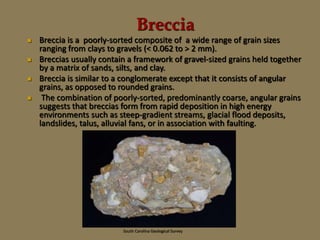 Breccia
 Breccia is a poorly-sorted composite of a wide range of grain sizes
ranging from clays to gravels (< 0.062 to > 2 mm).
 Breccias usually contain a framework of gravel-sized grains held together
by a matrix of sands, silts, and clay.
 Breccia is similar to a conglomerate except that it consists of angular
grains, as opposed to rounded grains.
 The combination of poorly-sorted, predominantly coarse, angular grains
suggests that breccias form from rapid deposition in high energy
environments such as steep-gradient streams, glacial flood deposits,
landslides, talus, alluvial fans, or in association with faulting.
South Carolina Geological Survey
 