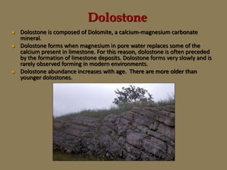 Dolostone
 Dolostone is composed of Dolomite, a calcium-magnesium carbonate
mineral.
 Dolostone forms when magnesium in pore water replaces some of the
calcium present in limestone. For this reason, dolostone is often preceded
by the formation of limestone deposits. Dolostone forms very slowly and is
rarely observed forming in modern environments.
 Dolostone abundance increases with age. There are more older than
younger dolostones.
 