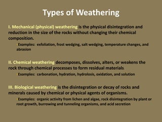 Types of Weathering
I. Mechanical (physical) weathering is the physical disintegration and
reduction in the size of the rocks without changing their chemical
composition.
Examples: exfoliation, frost wedging, salt wedging, temperature changes, and
abrasion
II. Chemical weathering decomposes, dissolves, alters, or weakens the
rock through chemical processes to form residual materials.
Examples: carbonation, hydration, hydrolosis, oxidation, and solution
III. Biological weathering is the disintegration or decay of rocks and
minerals caused by chemical or physical agents of organisms.
Examples: organic activity from lichen and algae, rock disintegration by plant or
root growth, burrowing and tunneling organisms, and acid secretion
 