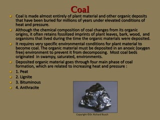 Coal
 Coal is made almost entirely of plant material and other organic deposits
that have been buried for millions of years under elevated conditions of
heat and pressure.
 Although the chemical composition of coal changes from its organic
origins, it often retains fossilized imprints of plant leaves, bark, wood, and
organisms that lived during the time the organic materials were deposited.
 It requires very specific environmental conditions for plant material to
become coal. The organic material must be deposited in an anoxic (oxygen
free) environment to prevent it from decomposing. Most coal beds
originated in swampy, saturated, environments.
 Deposited organic material goes through four main phase of coal
formation, which are related to increasing heat and pressure :
 1. Peat
 2. Lignite
 3. Bituminous
 4. Anthracite
Copyright ©Dr. Richard Busch
 