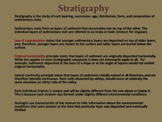 Stratigraphy
 Stratigraphy is the study of rock layering, succession, age, distribution, form, and composition of
sedimentary rocks.
 Sedimentary rocks form as layers of sediment that accumulate one on top of the other. The
individual layers of sedimentary rock are referred to as strata or beds (stratum for singular).
 Law of superposition states that younger sedimentary layers are deposited on top of older layers,
and, therefore, younger layers are closest to the surface and older layers are buried below the
surface.
 Original horizontality principle states that layers of sediment are originally deposited horizontally.
While this applies to most stratigraphic sequences it does not necessarily apply to all. For
example, sediments deposited at the base of a slope or at the angle of repose would not exhibit
original horizontality.
 Lateral continuity principle states that layers of sediments initially extend in all directions and are
therefore laterally continuous. Rock units dissected by valleys, should occur at relatively the
same elevation on either side of the valley.
 Each individual stratum is unique and will be slightly different from the one above or below it.
This is because each stratum was formed under slightly different environmental conditions.
 Geologist use characteristic of the stratum to infer information about the environmental
conditions that were present at the time that particular layer was deposited and eventually
lithified
 
