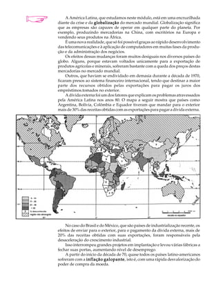 A U L A        A América Latina, que estudamos neste módulo, está em uma encruzilhada
          diante da crise e da globalização do mercado mundial. Globalização significa

40        que as empresas são capazes de operar em qualquer parte do planeta. Por
          exemplo, produzindo mercadorias na China, com escritórios na Europa e
          vendendo seus produtos na África.
               É uma nova realidade, que só foi possível graças ao rápido desenvolvimento
          das telecomunicações e à aplicação de computadores em muitas fases da produ-
          ção e da administração dos negócios.
               Os efeitos dessas mudanças foram muitos desiguais nos diversos países do
          globo. Alguns, porque estavam voltados unicamente para a exportação de
          produtos agrícolas e minerais, sofreram bastante com a queda dos preços destas
          mercadorias no mercado mundial.
               Outros, que haviam se endividado em demasia durante a década de 1970,
          ficaram presos ao sistema financeiro internacional, tendo que destinar a maior
          parte dos recursos obtidos pelas exportações para pagar os juros dos
          empréstimos.tomados no exterior.
               A dívida externa foi um dos fatores que explicam os problemas atravessados
          pela América Latina nos anos 80. O mapa a seguir mostra que países como
          Argentina, Bolívia, Colômbia e Equador tiveram que mandar para o exterior
          mais de 30% das receitas obtidas com as exportações para pagar a dívida externa.




               No caso do Brasil e do México, que são países de industrialização recente, os
          efeitos de enviar para o exterior, para o pagamento da dívida externa, mais de
          20% das receitas obtidas com suas exportações, foram responsáveis pela
          desaceleração do crescimento industrial.
               Isso interrompeu grandes projetos em implantação e levou várias fábricas a
          fechar suas portas, aumentando nível de desemprego.
               A partir do início da década de 70, quase todos os países latino-americanos
          sofreram com a inflação galopante isto é, com uma rápida desvalorização do
                                     galopante,
          poder de compra da moeda.
 