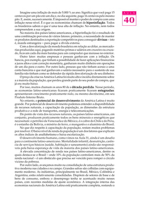 Imagine uma inflação de mais de 5.000 % ao ano. Significa que você paga 15      A U L A
centavos por um pão em um dia e, no dia seguinte, paga 16 centavos pelo mesmo
pão. E, assim, sucessivamente. É impossível manter o poder de compra com uma
inflação nesse nível. É o que os economistas chamam de hiperinflação Todos
                                                             hiperinflação.          40
os brasileiros sabem o que é uma taxa alta de inflação. No entanto, nem todos
compreendem a sua origem.
     Na maioria dos países latino-americanos, a hiperinflação foi o resultado de
uma combinação perversa de vários fatores: primeiro, a necessidade de manter
os produtos destinados a exportação competitivos para conseguir divisas - isto
é, moeda estrangeira - para pagar a dívida externa.
     Com a desvalorização da moeda brasileira em relação ao dólar, as mercado-
rias produzidas aqui, pagando matérias-primas e salários em cruzeiro ou cruza-
do, ficavam cada dia mais baratas para um comprador que morasse no exterior.
     Outro fator: muitas empresas e pessoas ganhavam com a inflação. Os
bancos, por exemplo, que tinham a possibilidade de fazer aplicações financeiras
a juros altos e com correção monetária, ganharam muito dinheiro em operações
de um dia para o outro. Por outro lado, pessoas que não tinham acesso a uma
conta bancária e que mal ganhavam o salário necessário para o sustento de sua
família não tinham como se defender da rápida desvalorização de seu dinheiro.
     O preço da crise na América Latina foi muito alto e incidiu diretamente sobre
a a maioria da população, que perdeu grande parte do seu poder de compra, que
já era muito baixo.
     Por isso, muitos chamam os anos 80 de a década perdida Nesse período,
                                                          perdida.
as economias latino-americanas ficaram praticamente ficaram estagnadasestagnadas:
apresentaram crescimento praticamente nulo, ou mesmo decréscimo, em seu
Produto Interno Bruto.
     No entanto, o potencial de desenvolvimento da América Latina é muito
grande. Por potencial de desenvolvimento podemos entender a disponibilidade
de recursos naturais, a capacitação da população, as dimensões da estrutura
produtiva e a rede de transportes, energia e telecomunicações.
     Do ponto de vista dos recursos naturais, os países latino-americanos, em
conjunto, produzem praticamente todos os bens minerais e energéticos que
necessitam: o petróleo da Venezuela e do México, é o cobre do Chile e do Peru,
é o estanho da Bolívia, o minério de ferro, o manganês e o alumínio do Brasil.
     No que diz respeito à capacitação da população, restam muitos problemas
por resolver. O baixo nível de renda da população é um dos fatores que explicam
os altos índices de analfabetismo e baixa escolarização.
     O desenvolvimento humano, como vimos na Aula 31, ainda é um desafio
para o continente latino-americano. Mortalidade infantil, desnutrição, carên-
cia de serviços básicos (saúde, habitação e saneamento) ainda são responsá-
veis pela baixa esperança de vida da maioria dos países latino-americanos.
     A elevada concentração de renda nos países latino-americanos, dentre os
quais destaca-se o Brasil - onde 10% da população controlam mais de 50% da
renda nacional - é um obstáculo que precisa ser vencido para romper o círculo
vicioso da pobreza.
     Por outro lado, avançamos muito na consolidação de uma estrutura produ-
tiva moderna nas cidades e no campo. Grandes safras são colhidas com equipa-
mento moderno. As indústrias, principalmente no Brasil, México, Colômbia e
Argentina, estão relativamente consolidadas. Dispõem de setores de base e de
bens de consumo, embora o desemprego tenha se acentuado muito nesses
países, com recentes medidas de ajuste econômico. A integração interna das
economias nacionais da América Latina está praticamente completa, restando a
 