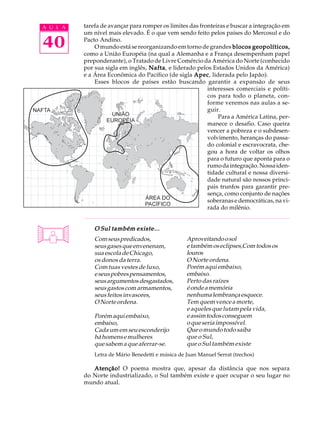 A U L A   tarefa de avançar para romper os limites das fronteiras e buscar a integração em
          um nível mais elevado. É o que vem sendo feito pelos países do Mercosul e do

40        Pacto Andino.
              O mundo está se reorganizando em torno de grandes blocos geopolíticos,
          como a União Européia (na qual a Alemanha e a França desempenham papel
          preponderante), o Tratado de Livre Comércio da América do Norte (conhecido
          por sua sigla em inglês, Nafta e liderado pelos Estados Unidos da América)
                                   Nafta,
          e a Área Econômica do Pacífico (de sigla Apec liderada pelo Japão).
                                                    Apec,
              Esses blocos de países estão buscando garantir a expansão de seus
                                                          interesses comerciais e políti-
                                                          cos para todo o planeta, con-
                                                          forme veremos nas aulas a se-
                                                          guir.
                                                              Para a América Latina, per-
                                                          manece o desafio. Caso queira
                                                          vencer a pobreza e o subdesen-
                                                          volvimento, heranças do passa-
                                                          do colonial e escravocrata, che-
                                                          gou a hora de voltar os olhos
                                                          para o futuro que aponta para o
                                                          rumo da integração. Nossa iden-
                                                          tidade cultural e nossa diversi-
                                                          dade natural são nossos princi-
                                                          pais trunfos para garantir pre-
                                                          sença, como conjunto de nações
                                                          soberanas e democráticas, na vi-
                                                          rada do milênio.


              O Sul também existe...
              Com seus predicados,                 Aproveitando o sol
              seus gases que envenenam,            e também os eclipses,Com todos os
              sua escola de Chicago,               louros
              os donos da terra.                   O Norte ordena.
              Com tuas vestes de luxo,             Porém aqui embaixo,
              e seus pobres pensamentos,           embaixo.
              seus argumentos desgastados,         Perto das raízes
              seus gastos com armamentos,          é onde a memória
              seus feitos invasores,               nenhuma lembrança esquece.
              O Norte ordena.                      Tem quem vence a morte,
                                                   e aqueles que lutam pela vida,
              Porém aqui embaixo,                  e assim todos conseguem
              embaixo,                             o que seria impossível.
              Cada um em seu esconderijo           Que o mundo todo saiba
              há homens e mulheres                 que o Sul,
              que sabem a que aferrar-se.          que o Sul também existe
              Letra de Mário Benedetti e música de Juan Manuel Serrat (trechos)

             Atenção! O poema mostra que, apesar da distância que nos separa
          do Norte industrializado, o Sul também existe e quer ocupar o seu lugar no
          mundo atual.
 