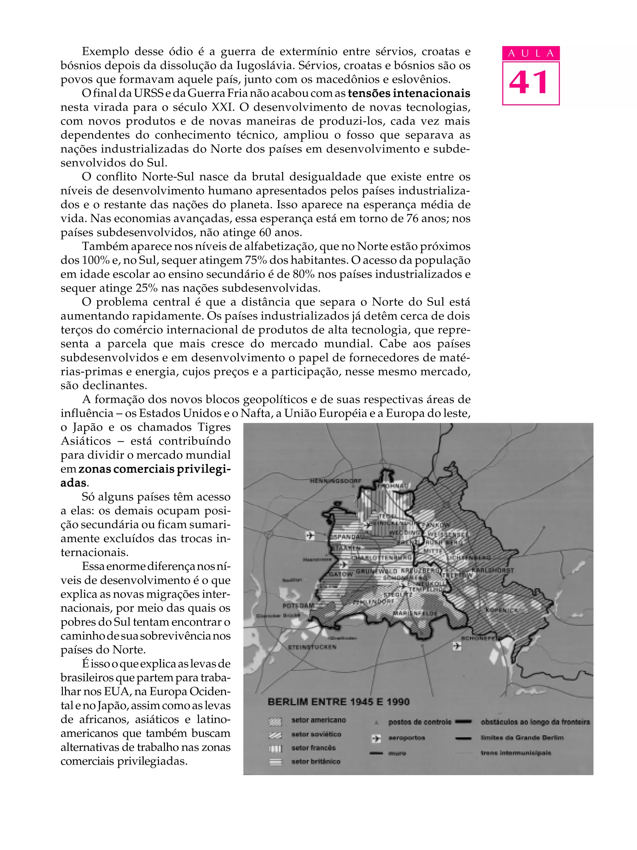 Exemplo desse ódio é a guerra de extermínio entre sérvios, croatas e        A U L A
bósnios depois da dissolução da Iugoslávia. Sérvios, croatas e bósnios são os
povos que formavam aquele país, junto com os macedônios e eslovênios.
      O final da URSS e da Guerra Fria não acabou com as tensões intenacionais    41
nesta virada para o século XXI. O desenvolvimento de novas tecnologias,
com novos produtos e de novas maneiras de produzi-los, cada vez mais
dependentes do conhecimento técnico, ampliou o fosso que separava as
nações industrializadas do Norte dos países em desenvolvimento e subde-
senvolvidos do Sul.
      O conflito Norte-Sul nasce da brutal desigualdade que existe entre os
níveis de desenvolvimento humano apresentados pelos países industrializa-
dos e o restante das nações do planeta. Isso aparece na esperança média de
vida. Nas economias avançadas, essa esperança está em torno de 76 anos; nos
países subdesenvolvidos, não atinge 60 anos.
      Também aparece nos níveis de alfabetização, que no Norte estão próximos
dos 100% e, no Sul, sequer atingem 75% dos habitantes. O acesso da população
em idade escolar ao ensino secundário é de 80% nos países industrializados e
sequer atinge 25% nas nações subdesenvolvidas.
      O problema central é que a distância que separa o Norte do Sul está
aumentando rapidamente. Os países industrializados já detêm cerca de dois
terços do comércio internacional de produtos de alta tecnologia, que repre-
senta a parcela que mais cresce do mercado mundial. Cabe aos países
subdesenvolvidos e em desenvolvimento o papel de fornecedores de maté-
rias-primas e energia, cujos preços e a participação, nesse mesmo mercado,
são declinantes.
      A formação dos novos blocos geopolíticos e de suas respectivas áreas de
influência - os Estados Unidos e o Nafta, a União Européia e a Europa do leste,
o Japão e os chamados Tigres
Asiáticos - está contribuíndo
para dividir o mercado mundial
em zonas comerciais privilegi-
adas.
adas
      Só alguns países têm acesso
a elas: os demais ocupam posi-
ção secundária ou ficam sumari-
amente excluídos das trocas in-
ternacionais.
      Essa enorme diferença nos ní-
veis de desenvolvimento é o que
explica as novas migrações inter-
nacionais, por meio das quais os
pobres do Sul tentam encontrar o
caminho de sua sobrevivência nos
países do Norte.
      É isso o que explica as levas de
brasileiros que partem para traba-
lhar nos EUA, na Europa Ociden-
tal e no Japão, assim como as levas
de africanos, asiáticos e latino-
americanos que também buscam
alternativas de trabalho nas zonas
comerciais privilegiadas.
 