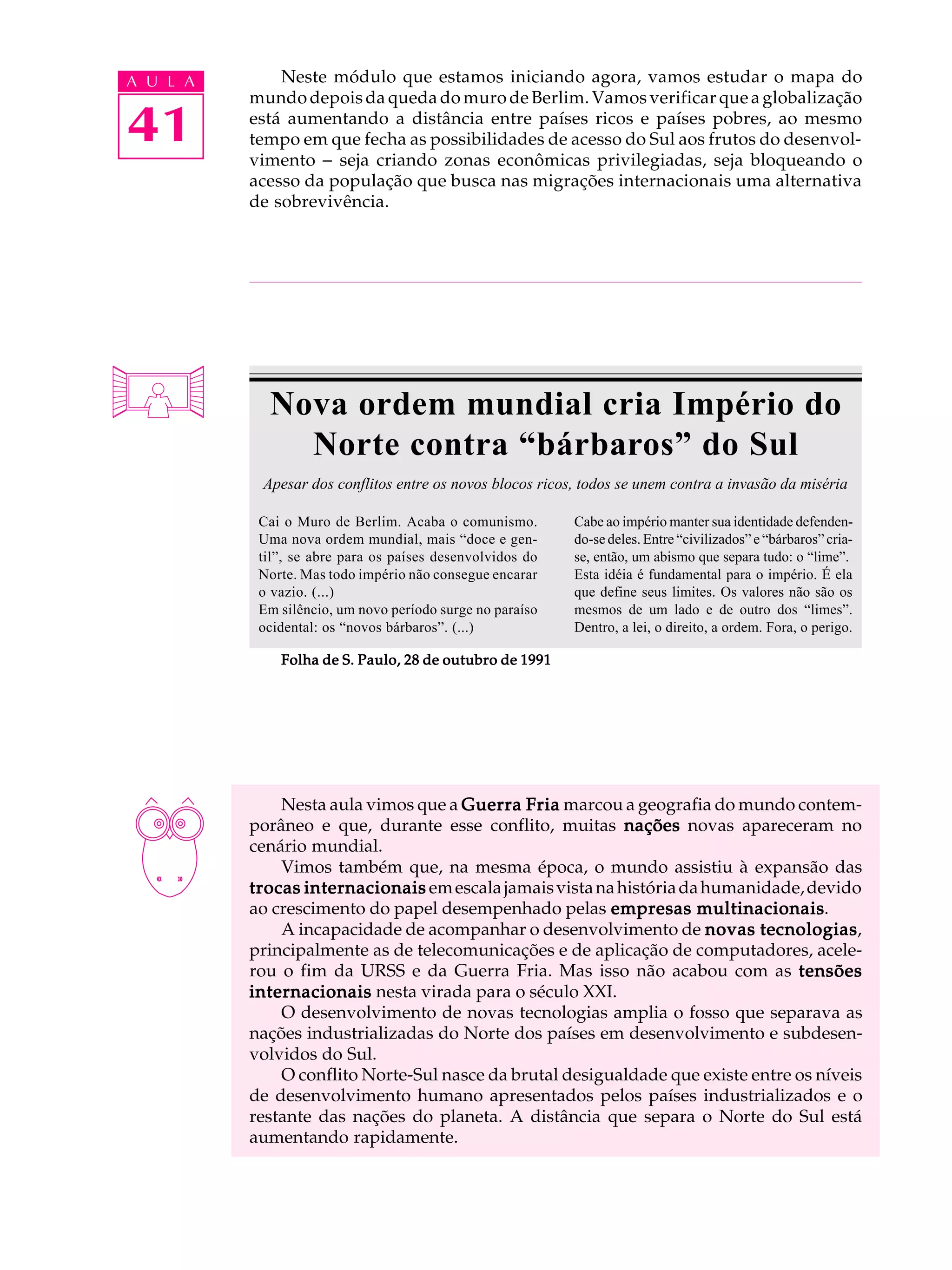 A U L A       Neste módulo que estamos iniciando agora, vamos estudar o mapa do
          mundo depois da queda do muro de Berlim. Vamos verificar que a globalização

41        está aumentando a distância entre países ricos e países pobres, ao mesmo
          tempo em que fecha as possibilidades de acesso do Sul aos frutos do desenvol-
          vimento - seja criando zonas econômicas privilegiadas, seja bloqueando o
          acesso da população que busca nas migrações internacionais uma alternativa
          de sobrevivência.




            Nova ordem mundial cria Império do
              Norte contra “bárbaros” do Sul
           Apesar dos conflitos entre os novos blocos ricos, todos se unem contra a invasão da miséria

           Cai o Muro de Berlim. Acaba o comunismo.        Cabe ao império manter sua identidade defenden-
           Uma nova ordem mundial, mais “doce e gen-       do-se deles. Entre “civilizados” e “bárbaros” cria-
           til”, se abre para os países desenvolvidos do   se, então, um abismo que separa tudo: o “lime”.
           Norte. Mas todo império não consegue encarar    Esta idéia é fundamental para o império. É ela
           o vazio. (...)                                  que define seus limites. Os valores não são os
           Em silêncio, um novo período surge no paraíso   mesmos de um lado e de outro dos “limes”.
           ocidental: os “novos bárbaros”. (...)           Dentro, a lei, o direito, a ordem. Fora, o perigo.

              Folha de S. Paulo, 28 de outubro de 1991




              Nesta aula vimos que a Guerra Fria marcou a geografia do mundo contem-
          porâneo e que, durante esse conflito, muitas nações novas apareceram no
          cenário mundial.
              Vimos também que, na mesma época, o mundo assistiu à expansão das
          trocas internacionais em escala jamais vista na história da humanidade, devido
                                                                     multinacionais.
          ao crescimento do papel desempenhado pelas empresas multinacionais
              A incapacidade de acompanhar o desenvolvimento de novas tecnologias
                                                                            tecnologias,
          principalmente as de telecomunicações e de aplicação de computadores, acele-
          rou o fim da URSS e da Guerra Fria. Mas isso não acabou com as tensões
          internacionais nesta virada para o século XXI.
              O desenvolvimento de novas tecnologias amplia o fosso que separava as
          nações industrializadas do Norte dos países em desenvolvimento e subdesen-
          volvidos do Sul.
              O conflito Norte-Sul nasce da brutal desigualdade que existe entre os níveis
          de desenvolvimento humano apresentados pelos países industrializados e o
          restante das nações do planeta. A distância que separa o Norte do Sul está
          aumentando rapidamente.
 